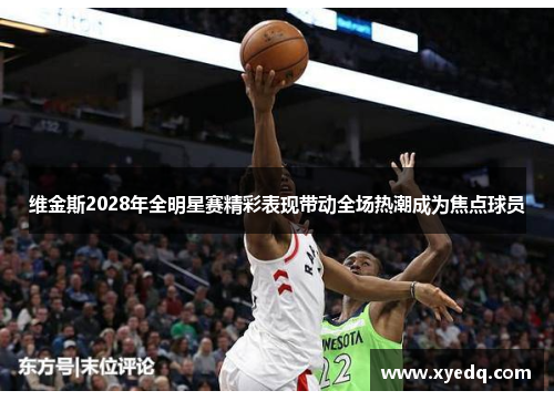 维金斯2028年全明星赛精彩表现带动全场热潮成为焦点球员 维金斯2028年全明星赛精彩表现带动全场热潮成为焦点球员