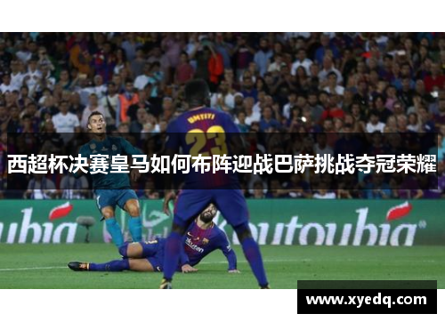 西超杯决赛皇马如何布阵迎战巴萨挑战夺冠荣耀